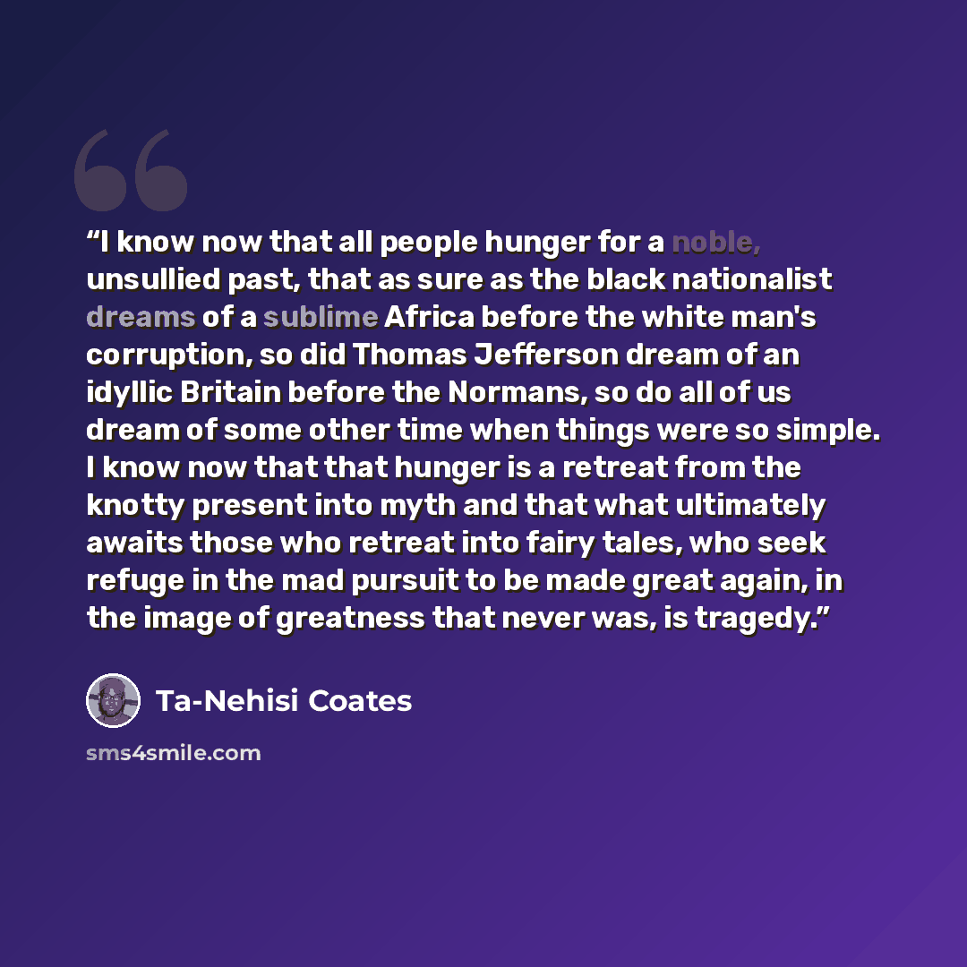 “I know now that all people hunger for a noble, unsullied past, that as sure as the black nationalist dreams of a sublime Africa before the white man's corruption, so did Thomas Jefferson dream of an idyllic Britain before the Normans, so do all of us dream of some other time when things were so…” quote by Ta-Nehisi Coates