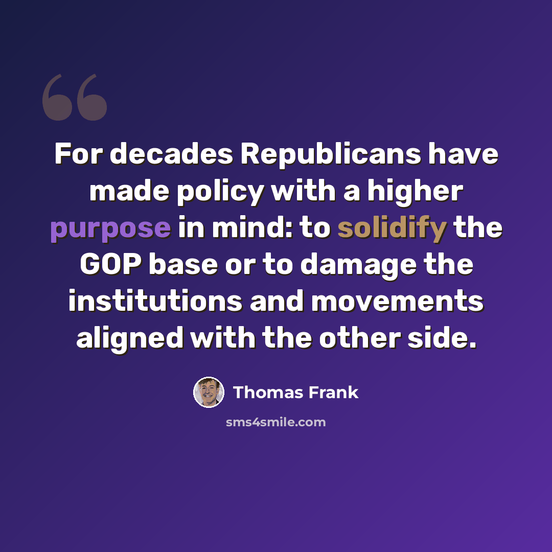 “For decades Republicans have made policy with a higher purpose in mind: to solidify the GOP base or to damage the institutions and movements aligned with the other side.” quote by Thomas Frank