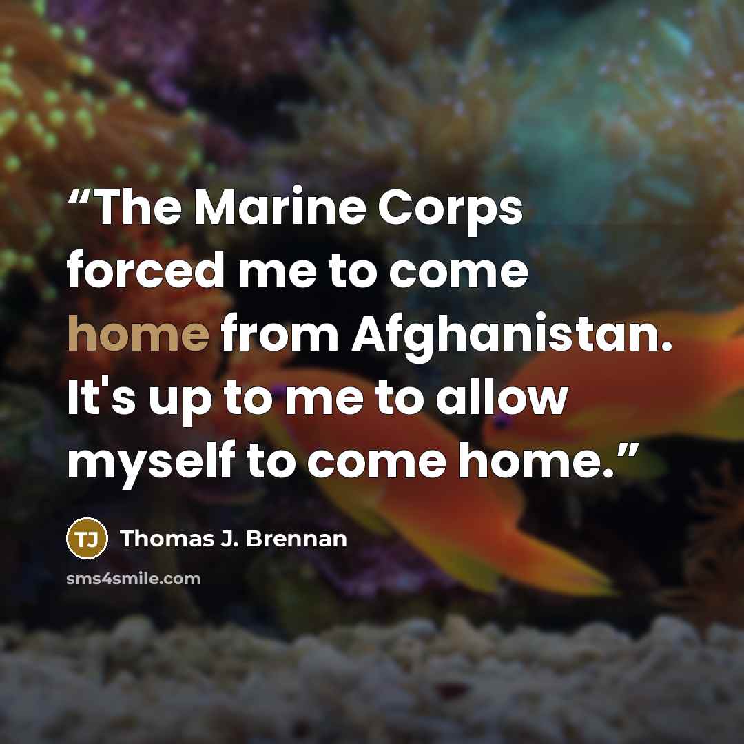 “The Marine Corps forced me to come home from Afghanistan. It's up to me to allow myself to come home.” quote by Thomas J. Brennan