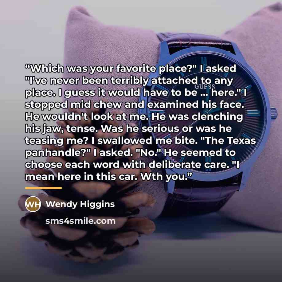 “Which was your favorite place?" I asked "I've never been terribly attached to any place. I guess it would have to be ... here." I stopped mid chew and examined his face. He wouldn't look at me. He was clenching his jaw, tense. Was he serious or was he teasing me? I swallowed me bite. "The Texas…” quote by Wendy Higgins