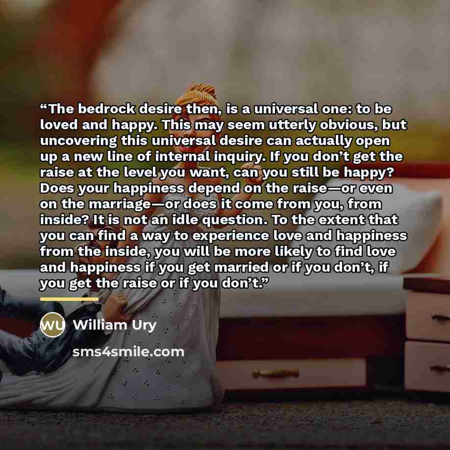 “The bedrock desire then, is a universal one: to be loved and happy. This may seem utterly obvious, but uncovering this universal desire can actually open up a new line of internal inquiry. If you don’t get the raise at the level you want, can you still be happy? Does your happiness depend on the…” quote by William Ury