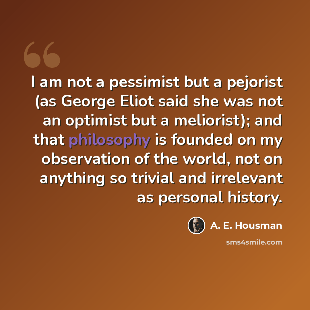 “I am not a pessimist but a pejorist (as George Eliot said she was not an optimist but a meliorist); and that philosophy is founded on my observation of the world, not on anything so trivial and irrelevant as personal history.” quote by A. E. Housman