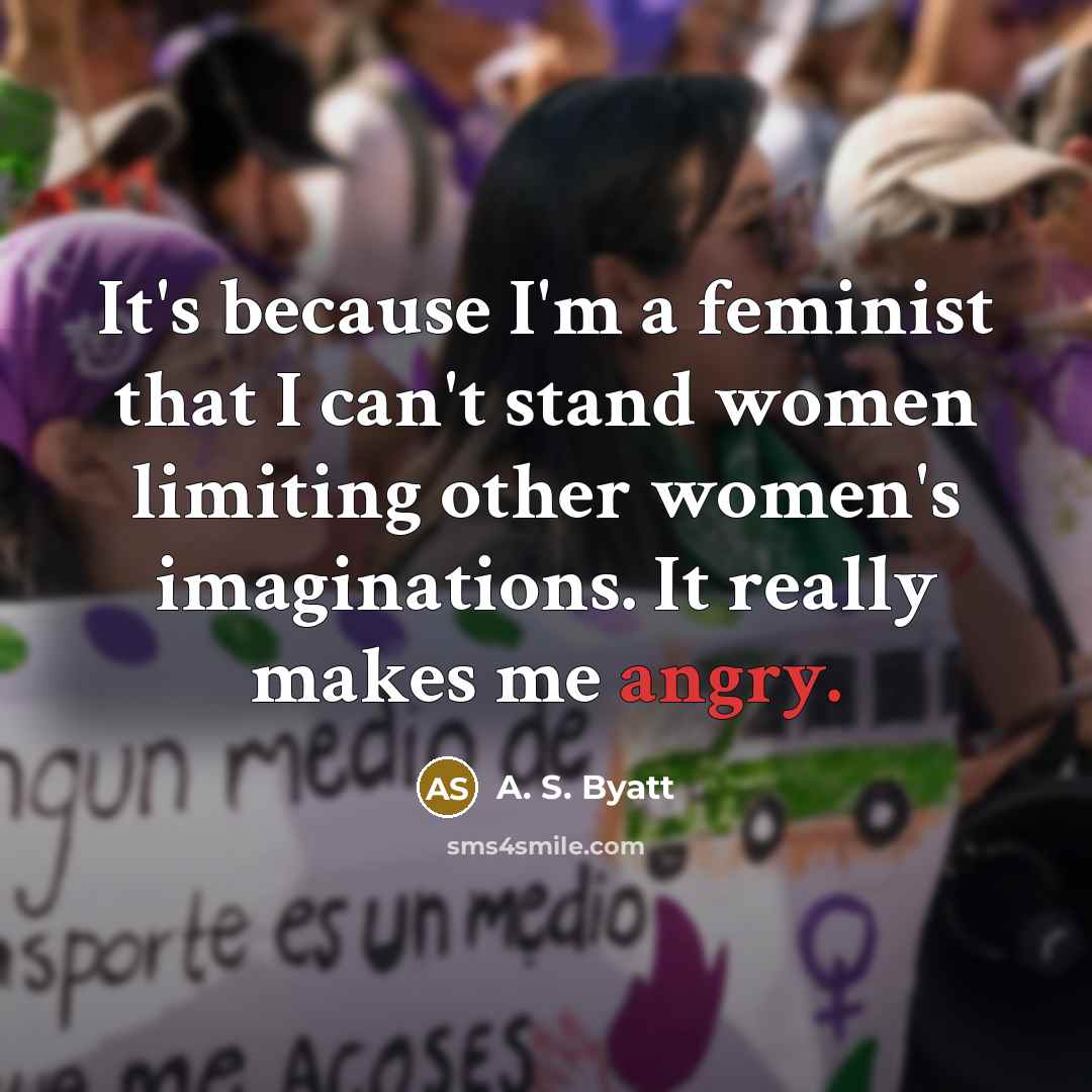 “It's because I'm a feminist that I can't stand women limiting other women's imaginations. It really makes me angry.” quote by A. S. Byatt