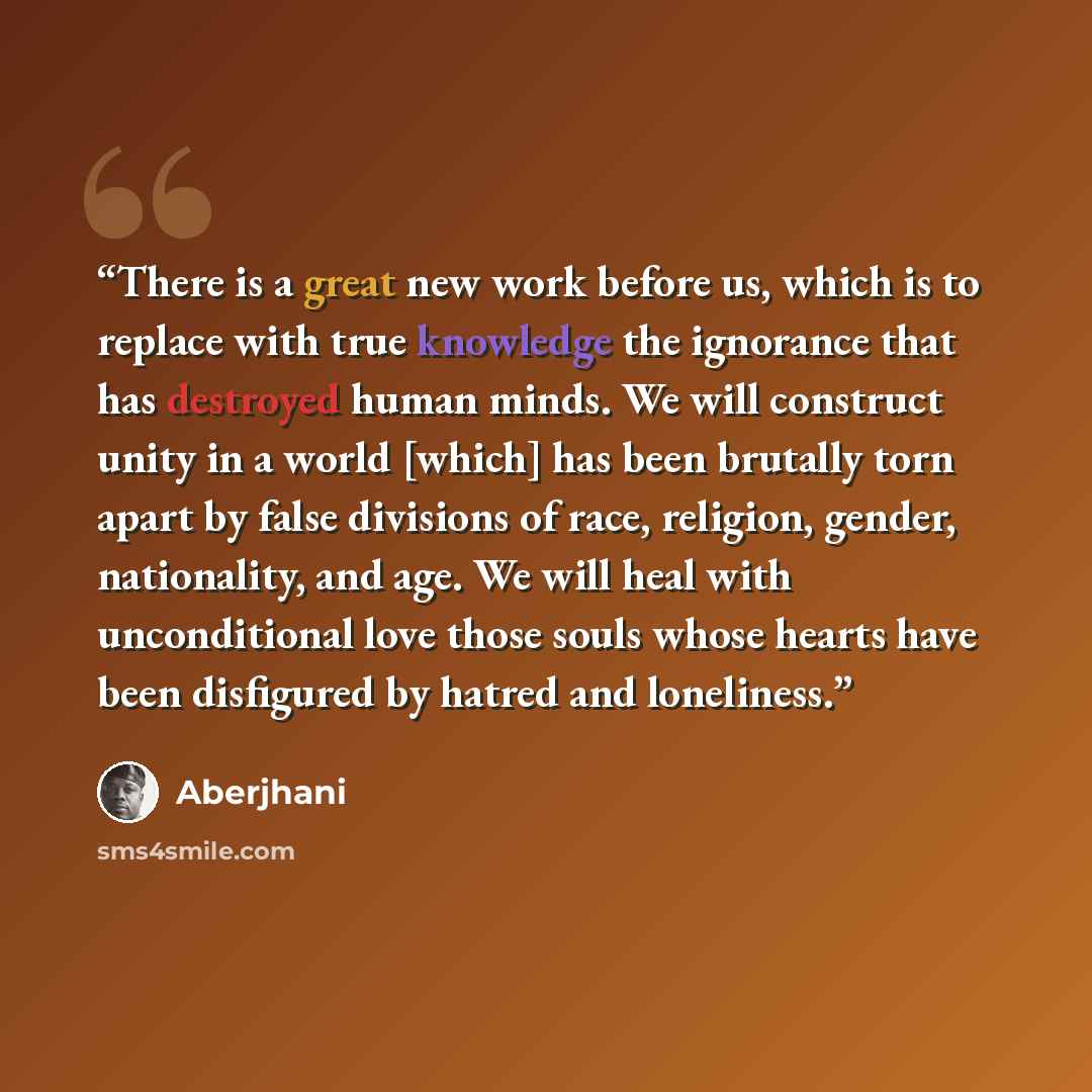 “There is a great new work before us, which is to replace with true knowledge the ignorance that has destroyed human minds. We will construct unity in a world [which] has been brutally torn apart by false divisions of race, religion, gender, nationality, and age. We will heal with unconditional…” quote by Aberjhani
