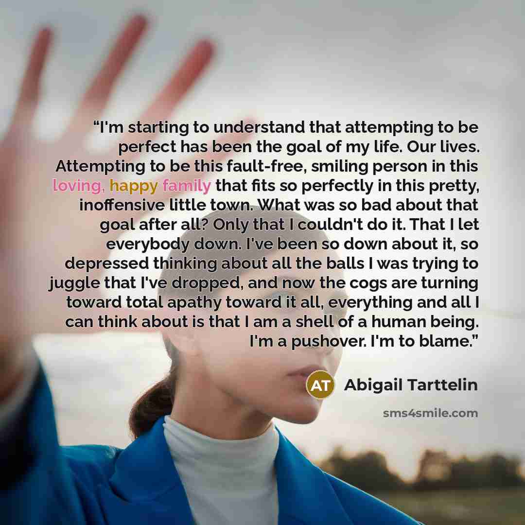 “I'm starting to understand that attempting to be perfect has been the goal of my life. Our lives. Attempting to be this fault-free, smiling person in this loving, happy family that fits so perfectly in this pretty, inoffensive little town. What was so bad about that goal after all? Only that I…” quote by Abigail Tarttelin
