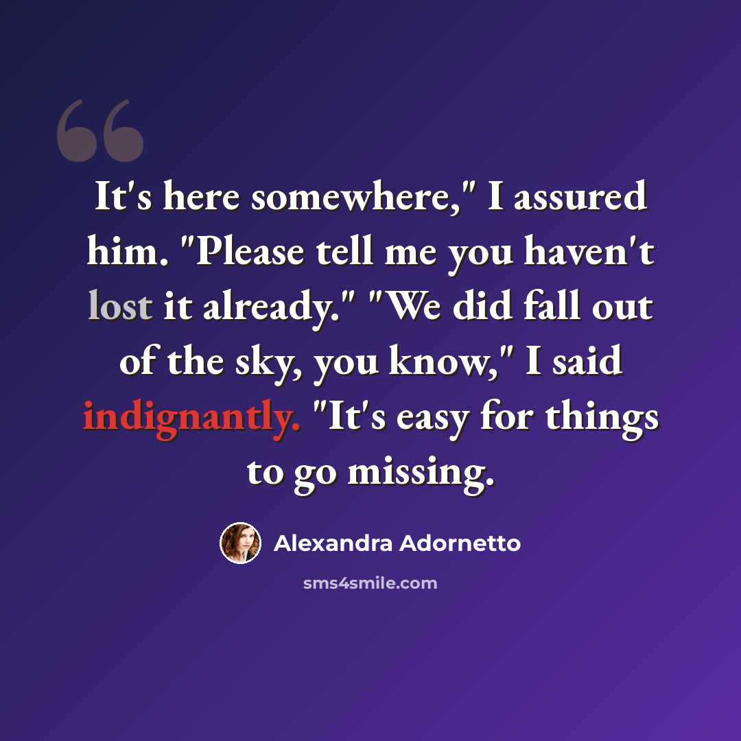 “It's here somewhere," I assured him. "Please tell me you haven't lost it already." "We did fall out of the sky, you know," I said indignantly. "It's easy for things to go missing.” quote by Alexandra Adornetto