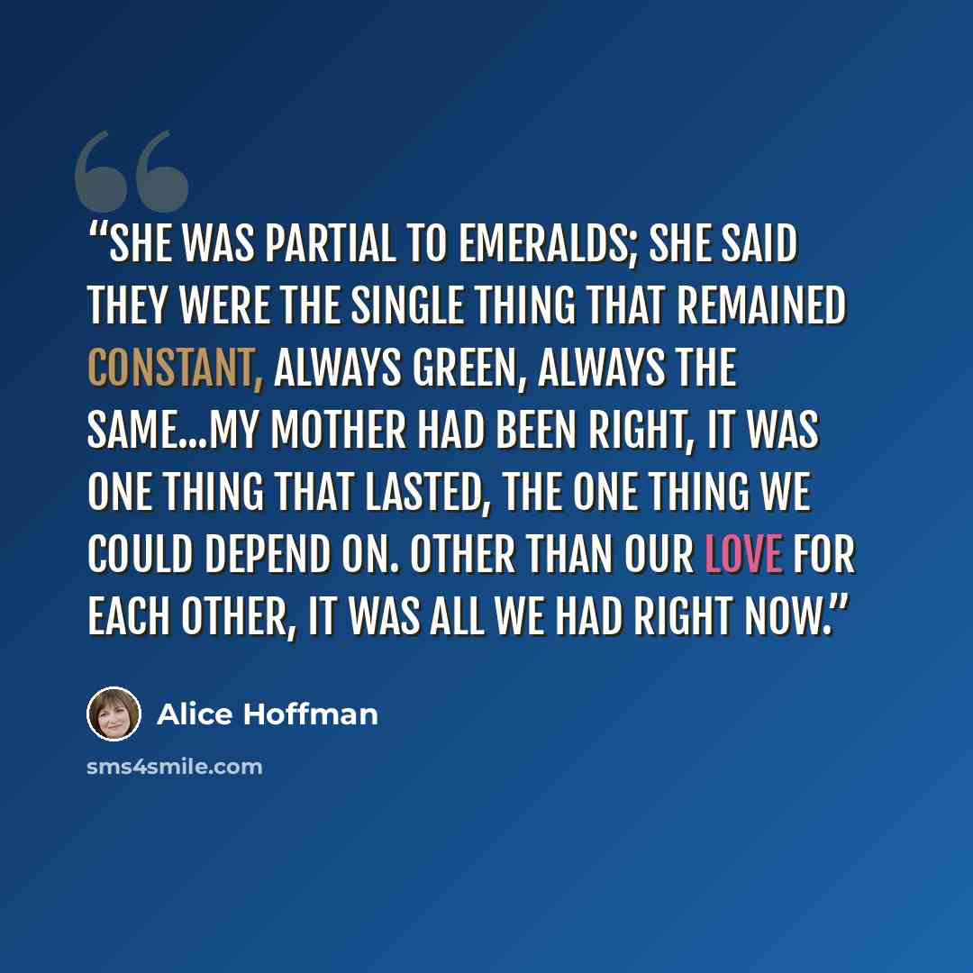 “She was partial to emeralds; she said they were the single thing that remained constant, always green, always the same...My mother had been right, it was one thing that lasted, the one thing we could depend on. Other than our love for each other, it was all we had right now.” quote by Alice Hoffman