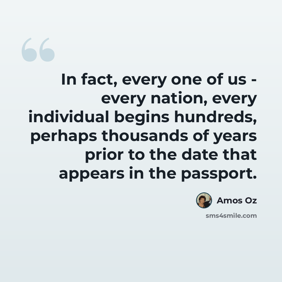 “In fact, every one of us - every nation, every individual begins hundreds, perhaps thousands of years prior to the date that appears in the passport.” quote by Amos Oz