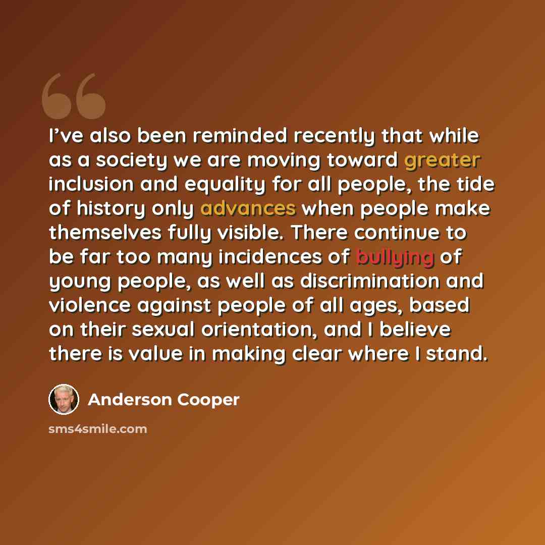 “I’ve also been reminded recently that while as a society we are moving toward greater inclusion and equality for all people, the tide of history only advances when people make themselves fully visible. There continue to be far too many incidences of bullying of young people, as well as…” quote by Anderson Cooper