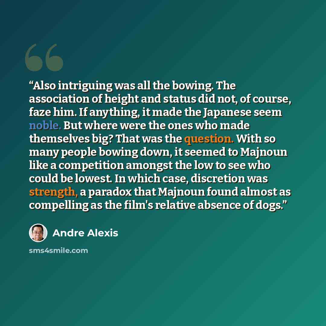 “Also intriguing was all the bowing. The association of height and status did not, of course, faze him. If anything, it made the Japanese seem noble. But where were the ones who made themselves big? That was the question. With so many people bowing down, it seemed to Majnoun like a competition…” quote by André Alexis