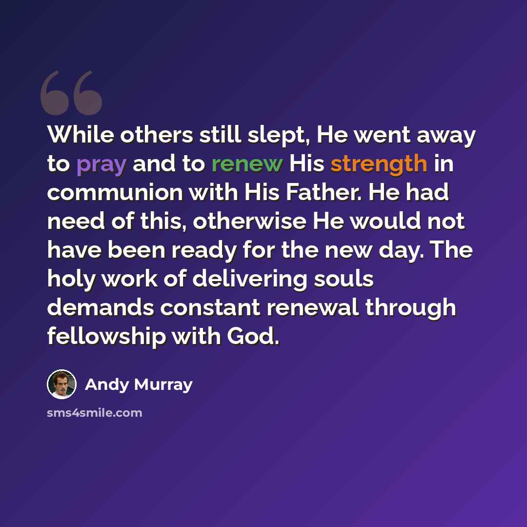 “While others still slept, He went away to pray and to renew His strength in communion with His Father. He had need of this, otherwise He would not have been ready for the new day. The holy work of delivering souls demands constant renewal through fellowship with God.” quote by Andy Murray