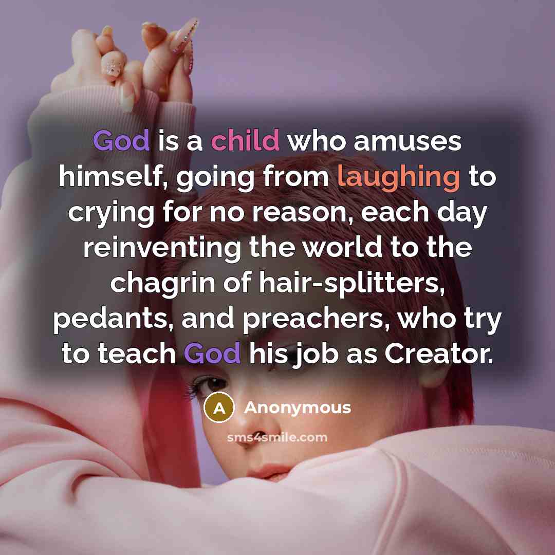 “God is a child who amuses himself, going from laughing to crying for no reason, each day reinventing the world to the chagrin of hair-splitters, pedants, and preachers, who try to teach God his job as Creator.” quote by Anonymous