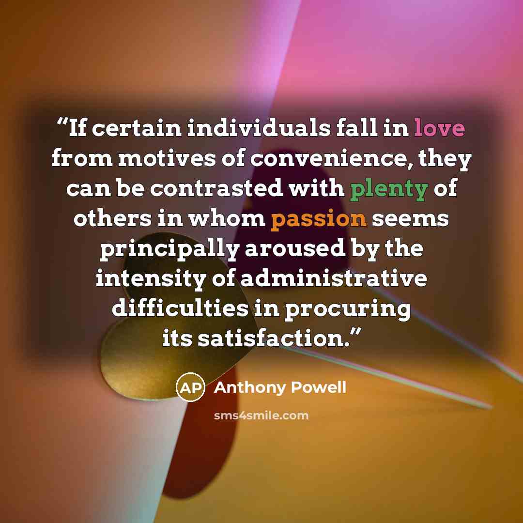 “If certain individuals fall in love from motives of convenience, they can be contrasted with plenty of others in whom passion seems principally aroused by the intensity of administrative difficulties in procuring its satisfaction.” quote by Anthony Powell