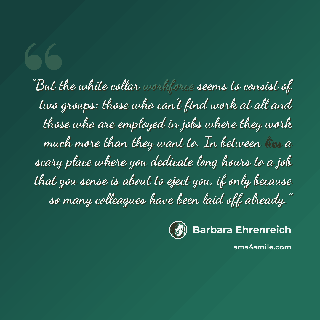 “But the white collar workforce seems to consist of two groups: those who can’t find work at all and those who are employed in jobs where they work much more than they want to. In between lies a scary place where you dedicate long hours to a job that you sense is about to eject you, if only because…” quote by Barbara Ehrenreich