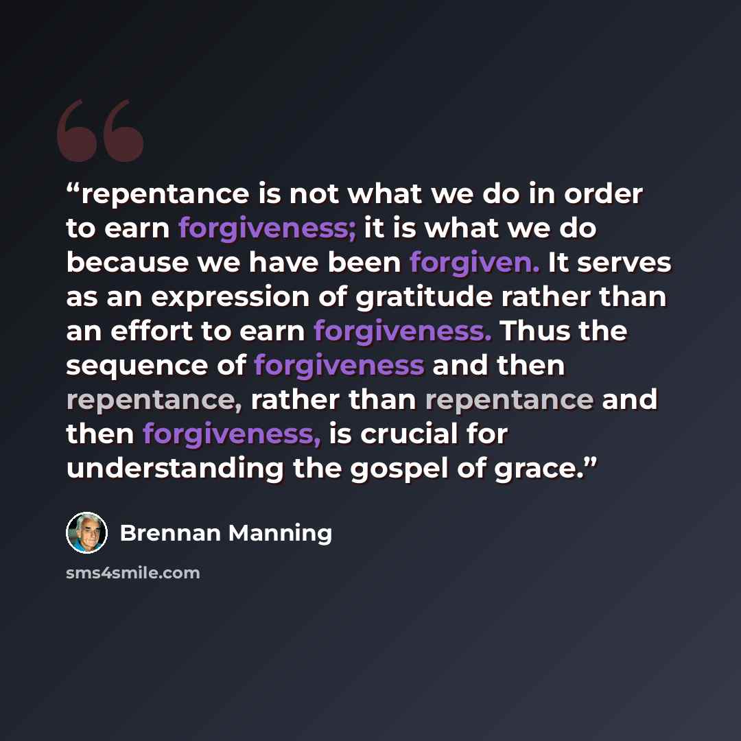 “repentance is not what we do in order to earn forgiveness; it is what we do because we have been forgiven. It serves as an expression of gratitude rather than an effort to earn forgiveness. Thus the sequence of forgiveness and then repentance, rather than repentance and then forgiveness, is…” quote by Brennan Manning