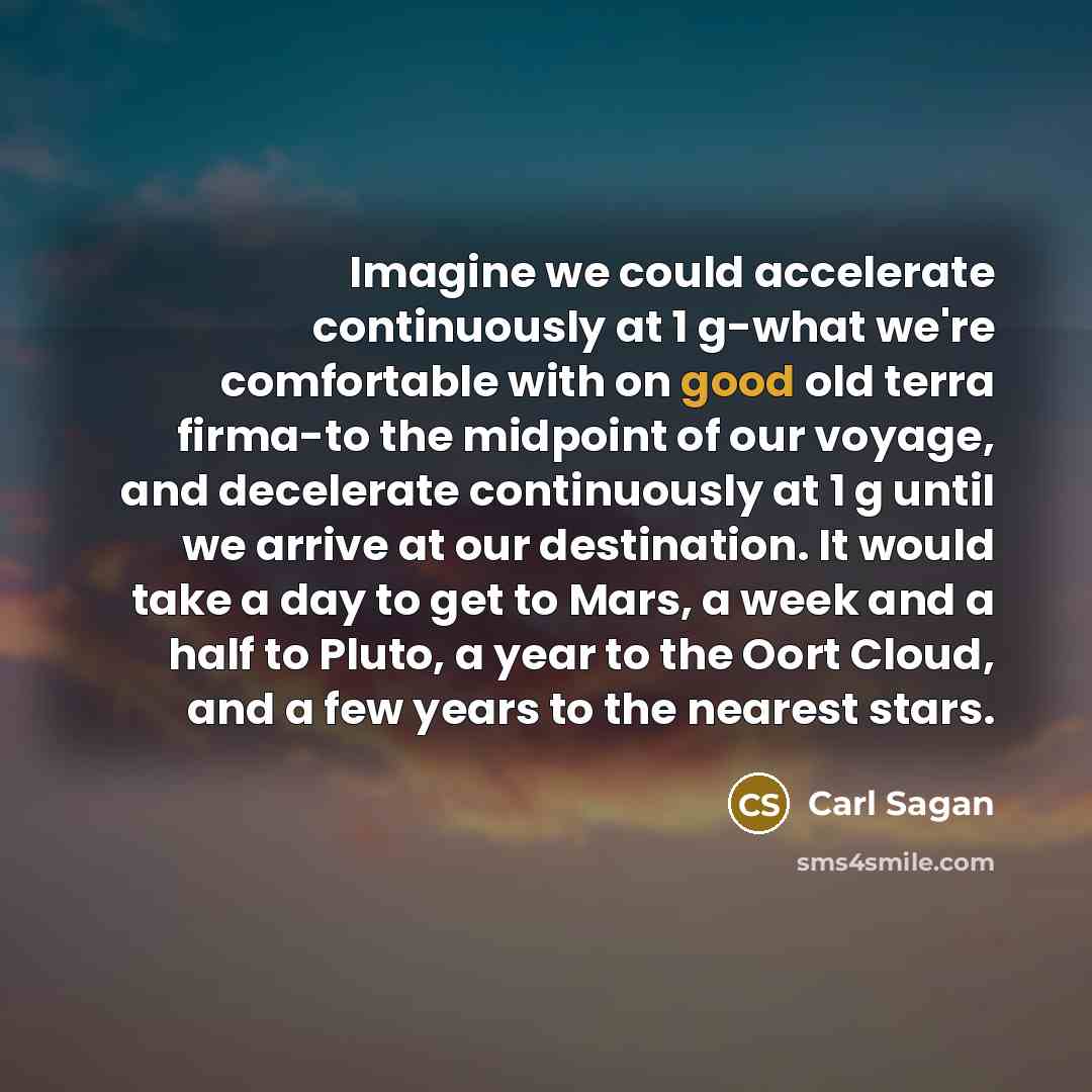 “Imagine we could accelerate continuously at 1 g-what we're comfortable with on good old terra firma-to the midpoint of our voyage, and decelerate continuously at 1 g until we arrive at our destination. It would take a day to get to Mars, a week and a half to Pluto, a year to the Oort Cloud, and a…” quote by Carl Sagan