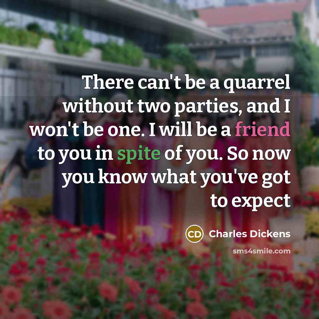 “There can't be a quarrel without two parties, and I won't be one. I will be a friend to you in spite of you. So now you know what you've got to expect” quote by Charles Dickens
