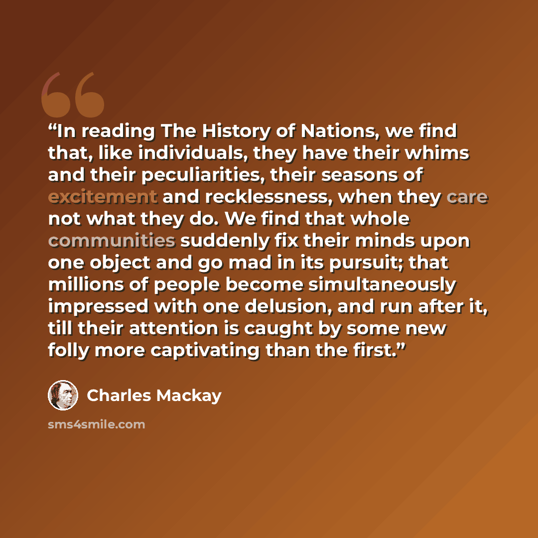 “In reading The History of Nations, we find that, like individuals, they have their whims and their peculiarities, their seasons of excitement and recklessness, when they care not what they do. We find that whole communities suddenly fix their minds upon one object and go mad in its pursuit; that…” quote by Charles MacKay