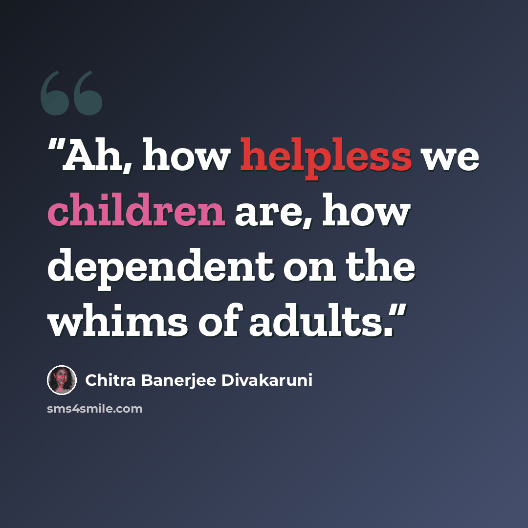 “Ah, how helpless we children are, how dependent on the whims of adults.” quote by Chitra Banerjee Divakaruni