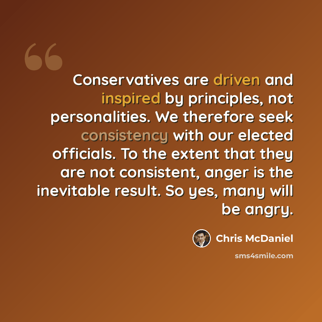 “Conservatives are driven and inspired by principles, not personalities. We therefore seek consistency with our elected officials. To the extent that they are not consistent, anger is the inevitable result. So yes, many will be angry.” quote by Chris McDaniel