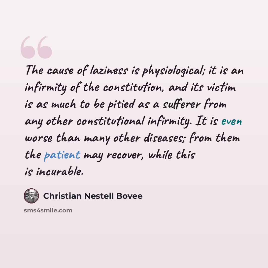 “The cause of laziness is physiological; it is an infirmity of the constitution, and its victim is as much to be pitied as a sufferer from any other constitutional infirmity. It is even worse than many other diseases; from them the patient may recover, while this is incurable.” quote by Christian Nestell Bovee