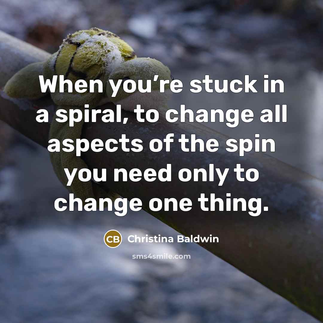 “When you’re stuck in a spiral, to change all aspects of the spin you need only to change one thing.” quote by Christina Baldwin