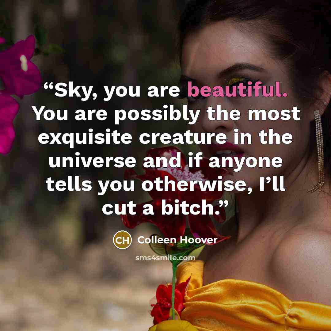 “Sky, you are beautiful. You are possibly the most exquisite creature in the universe and if anyone tells you otherwise, I’ll cut a bitch.” quote by Colleen Hoover
