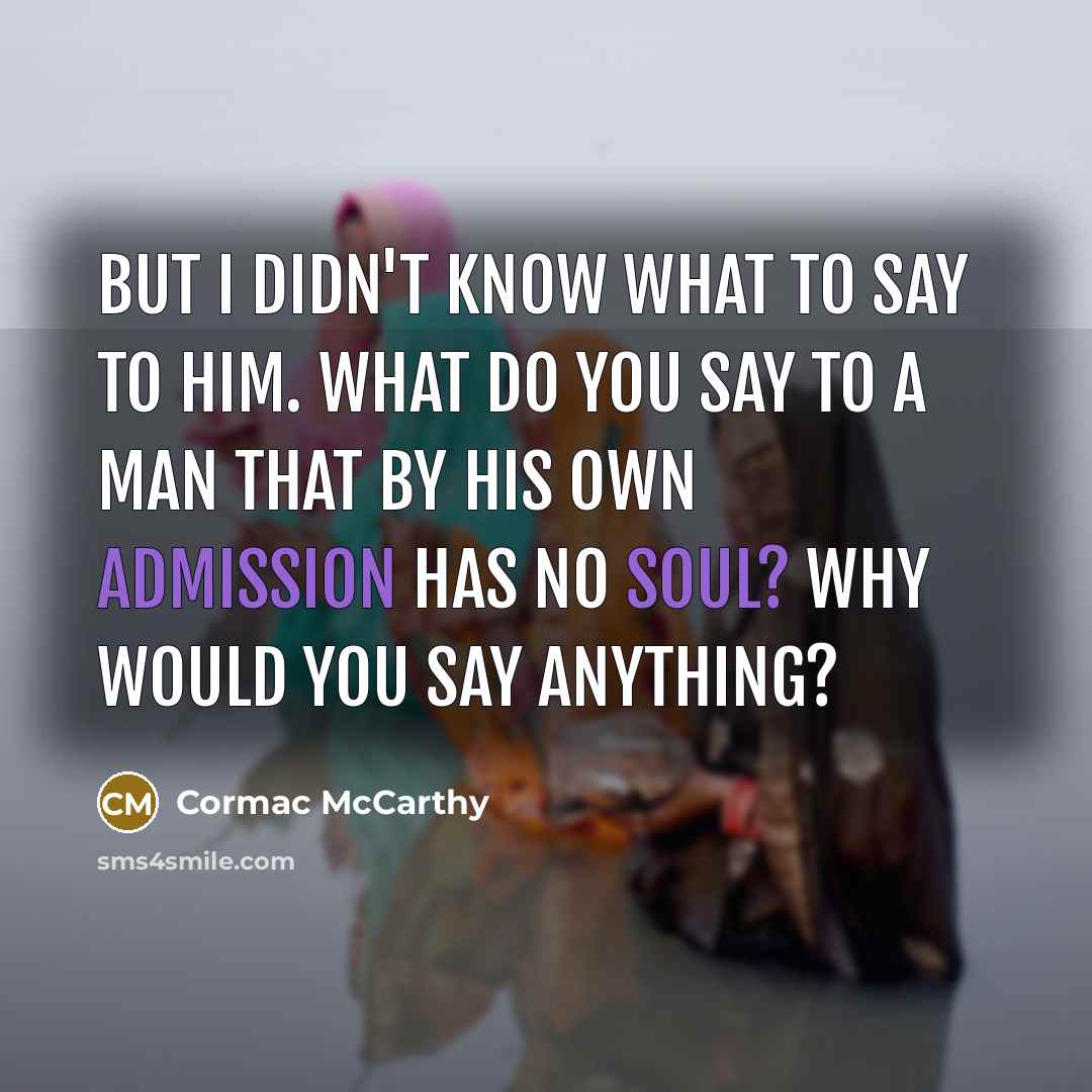“But I didn't know what to say to him. What do you say to a man that by his own admission has no soul? Why would you say anything?” quote by Cormac McCarthy