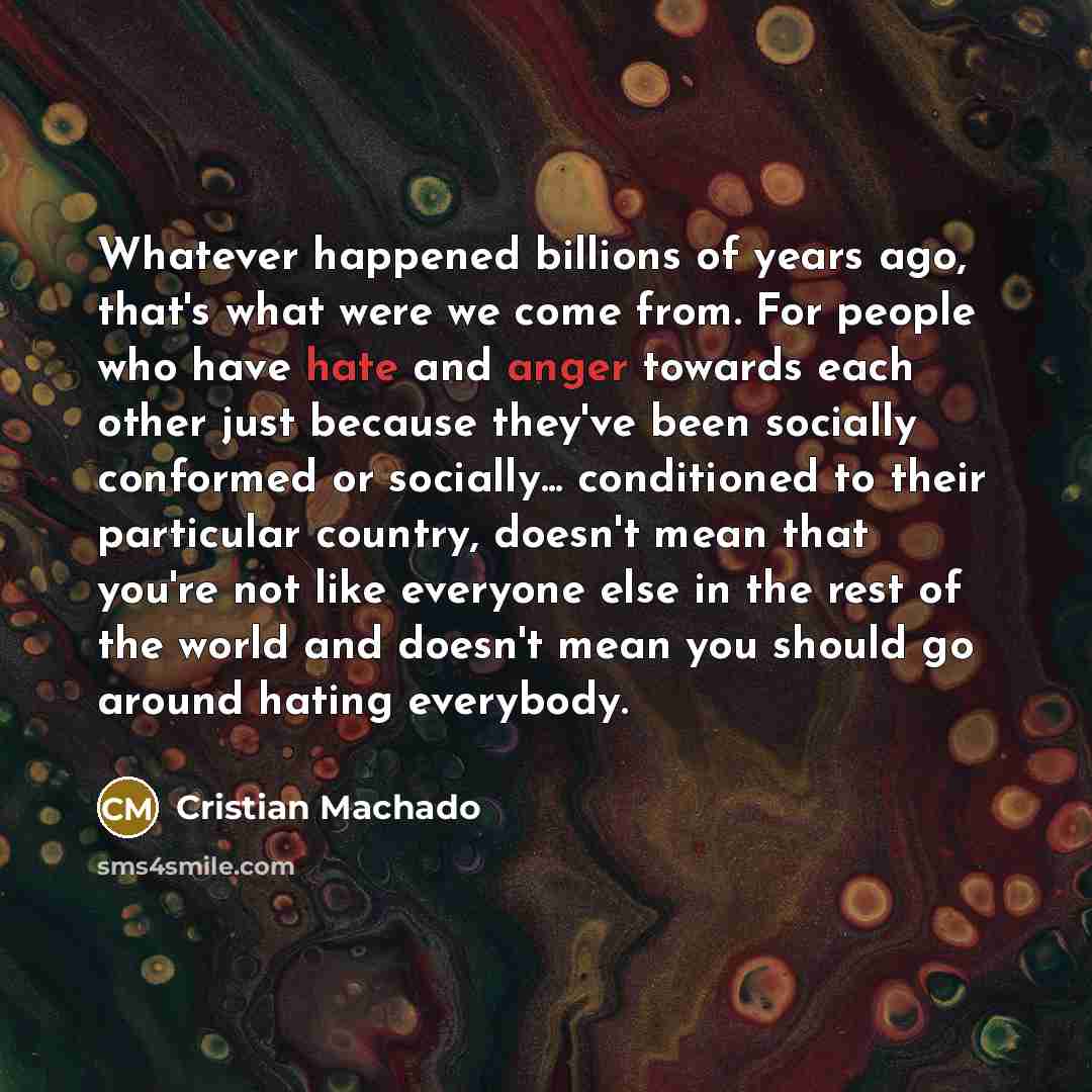 “Whatever happened billions of years ago, that's what were we come from. For people who have hate and anger towards each other just because they've been socially conformed or socially... conditioned to their particular country, doesn't mean that you're not like everyone else in the rest of the…” quote by Cristian Machado