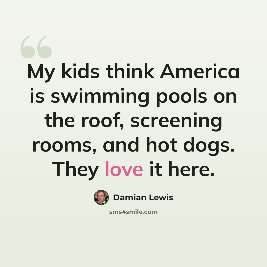 “My kids think America is swimming pools on the roof, screening rooms, and hot dogs. They love it here.” quote by Damian Lewis