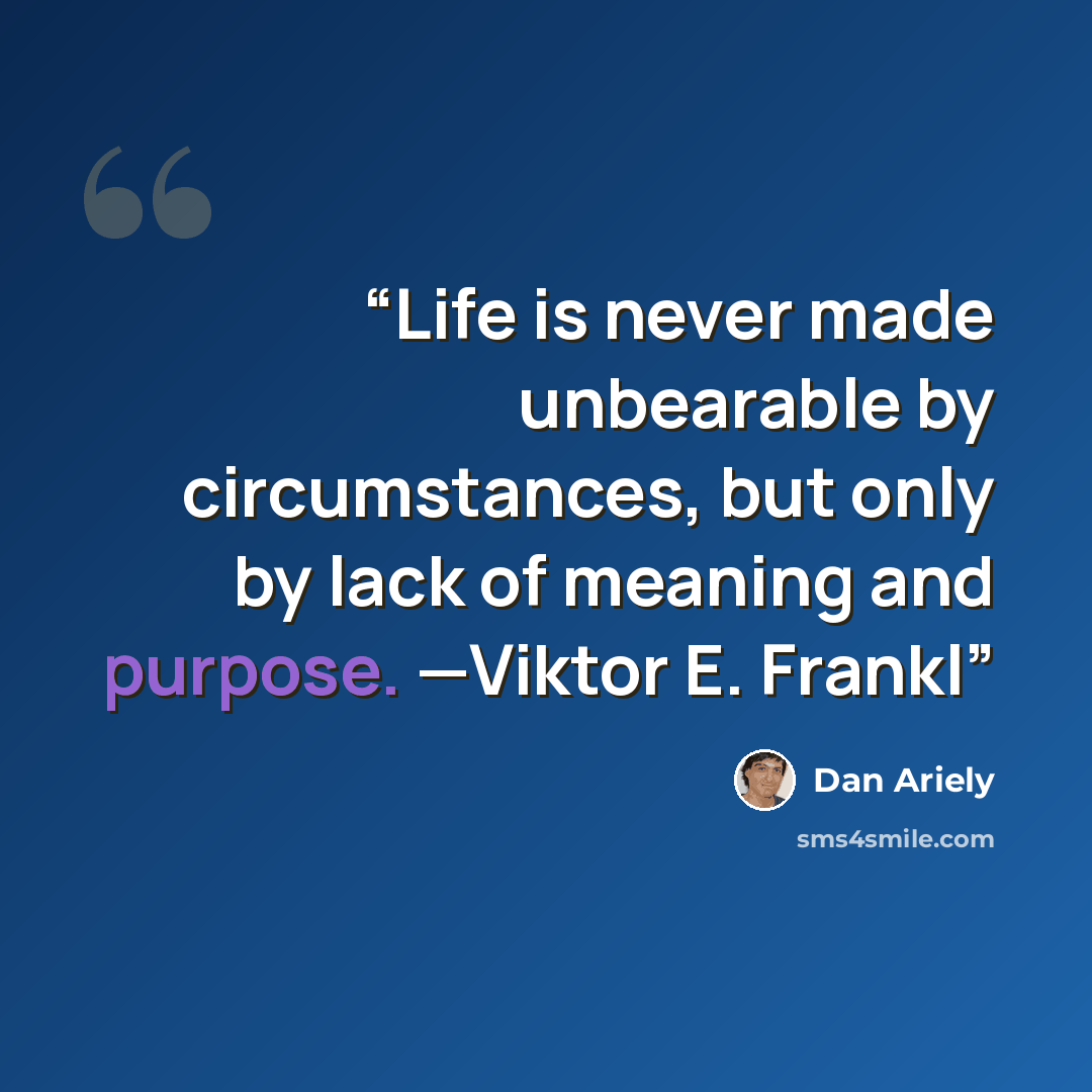 “Life is never made unbearable by circumstances, but only by lack of meaning and purpose. —Viktor E. Frankl” quote by Dan Ariely