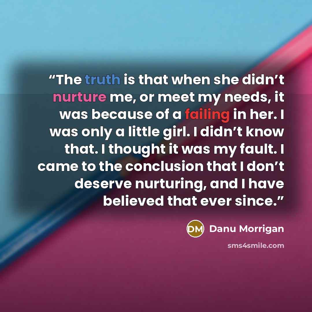 “The truth is that when she didn’t nurture me, or meet my needs, it was because of a failing in her. I was only a little girl. I didn’t know that. I thought it was my fault. I came to the conclusion that I don’t deserve nurturing, and I have believed that ever since.” quote by Danu Morrigan