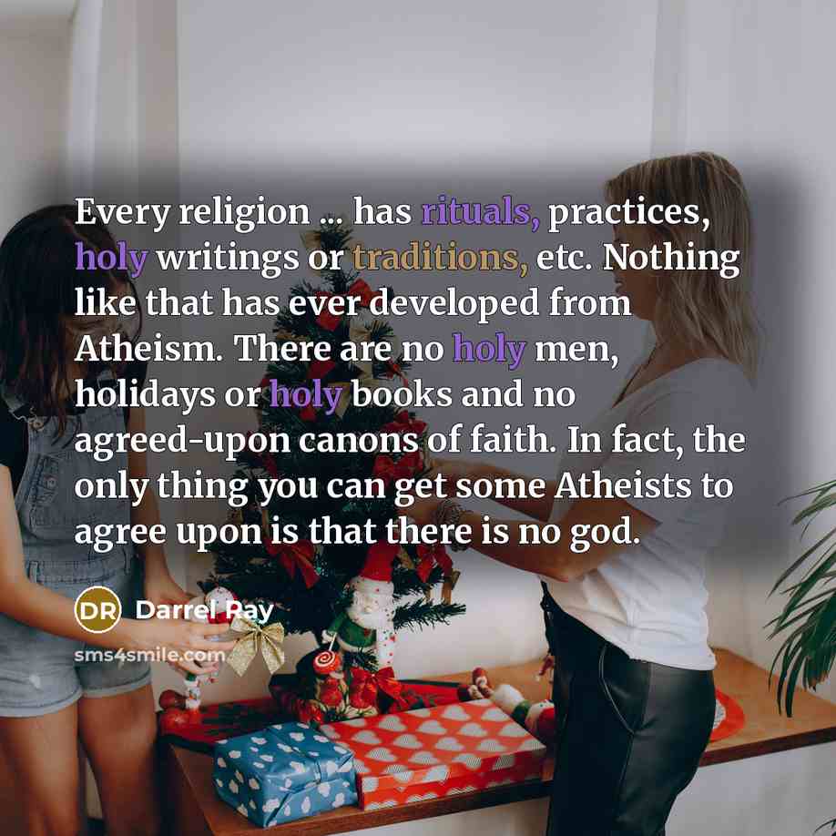 “Every religion ... has rituals, practices, holy writings or traditions, etc. Nothing like that has ever developed from Atheism. There are no holy men, holidays or holy books and no agreed-upon canons of faith. In fact, the only thing you can get some Atheists to agree upon is that there is no god.” quote by Darrel Ray