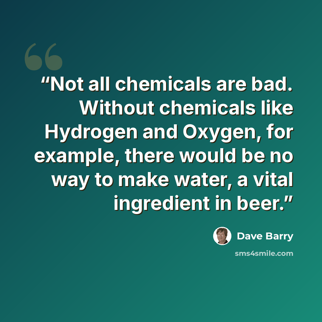 “Not all chemicals are bad. Without chemicals like Hydrogen and Oxygen, for example, there would be no way to make water, a vital ingredient in beer.” quote by Dave Barry