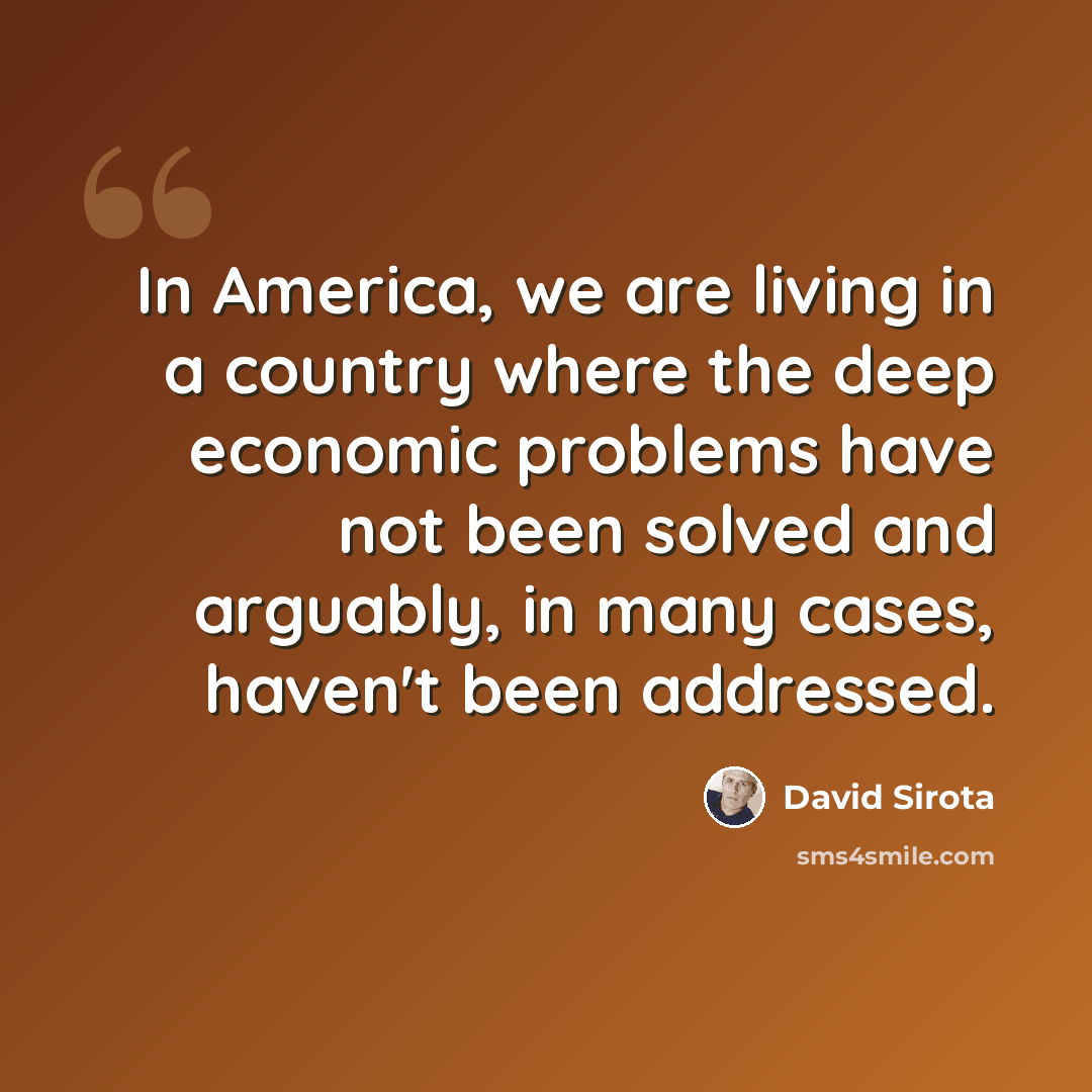 “In America, we are living in a country where the deep economic problems have not been solved and arguably, in many cases, haven't been addressed.” quote by David Sirota