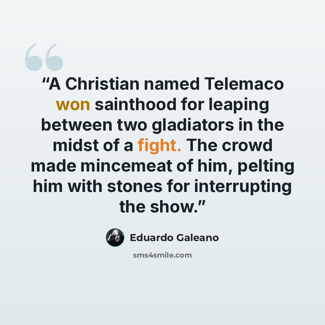 “A Christian named Telemaco won sainthood for leaping between two gladiators in the midst of a fight. The crowd made mincemeat of him, pelting him with stones for interrupting the show.” quote by Eduardo Galeano