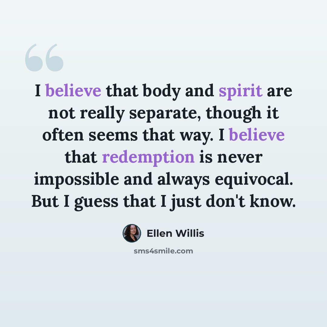 “I believe that body and spirit are not really separate, though it often seems that way. I believe that redemption is never impossible and always equivocal. But I guess that I just don't know.” quote by Ellen Willis