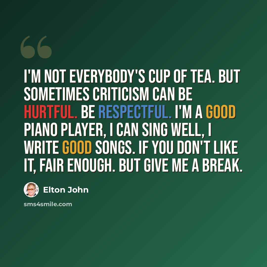 “I'm not everybody's cup of tea. But sometimes criticism can be hurtful. Be respectful. I'm a good piano player, I can sing well, I write good songs. If you don't like it, fair enough. But give me a break.” quote by Elton John