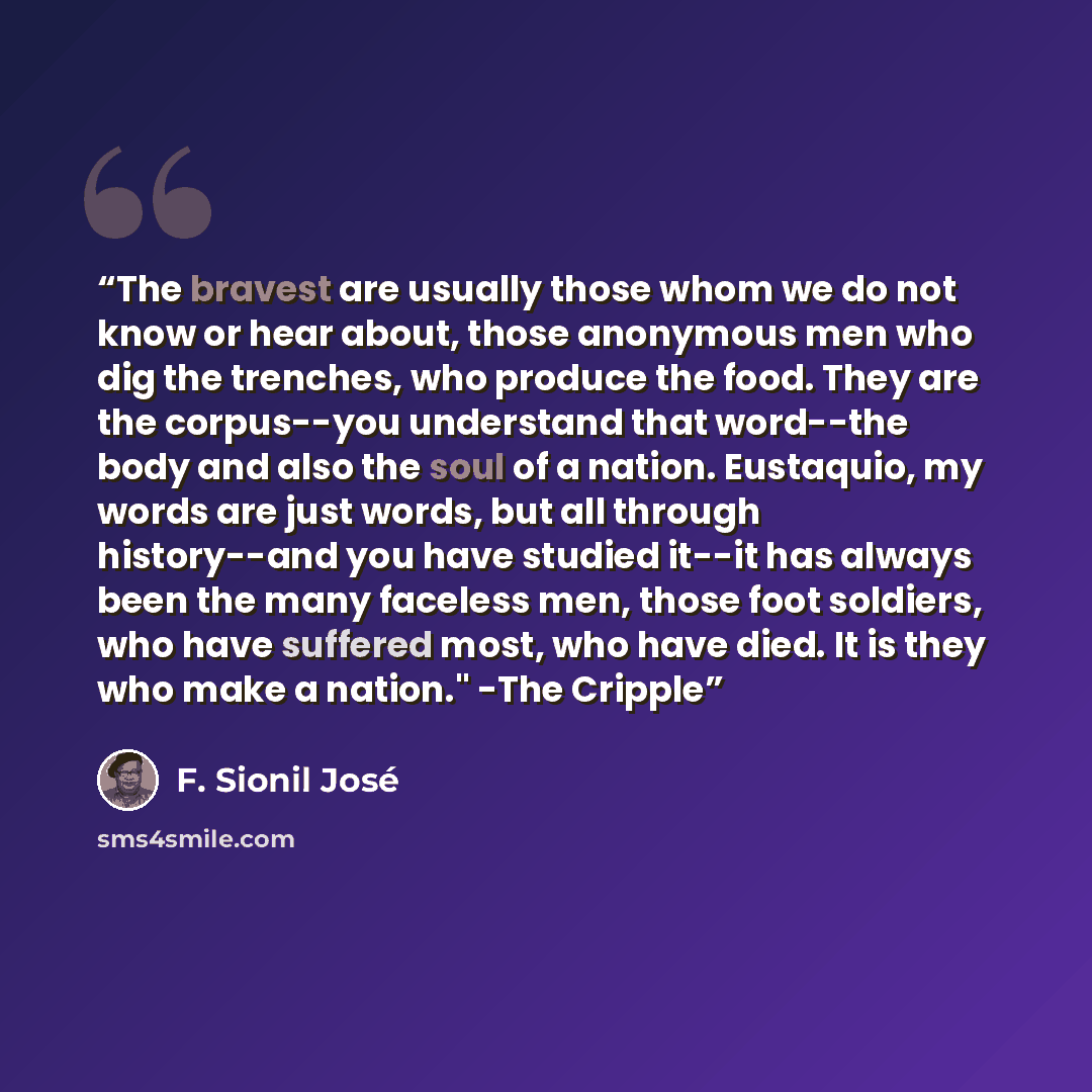 “The bravest are usually those whom we do not know or hear about, those anonymous men who dig the trenches, who produce the food. They are the corpus--you understand that word--the body and also the soul of a nation. Eustaquio, my words are just words, but all through history--and you have studied…” quote by F. Sionil José