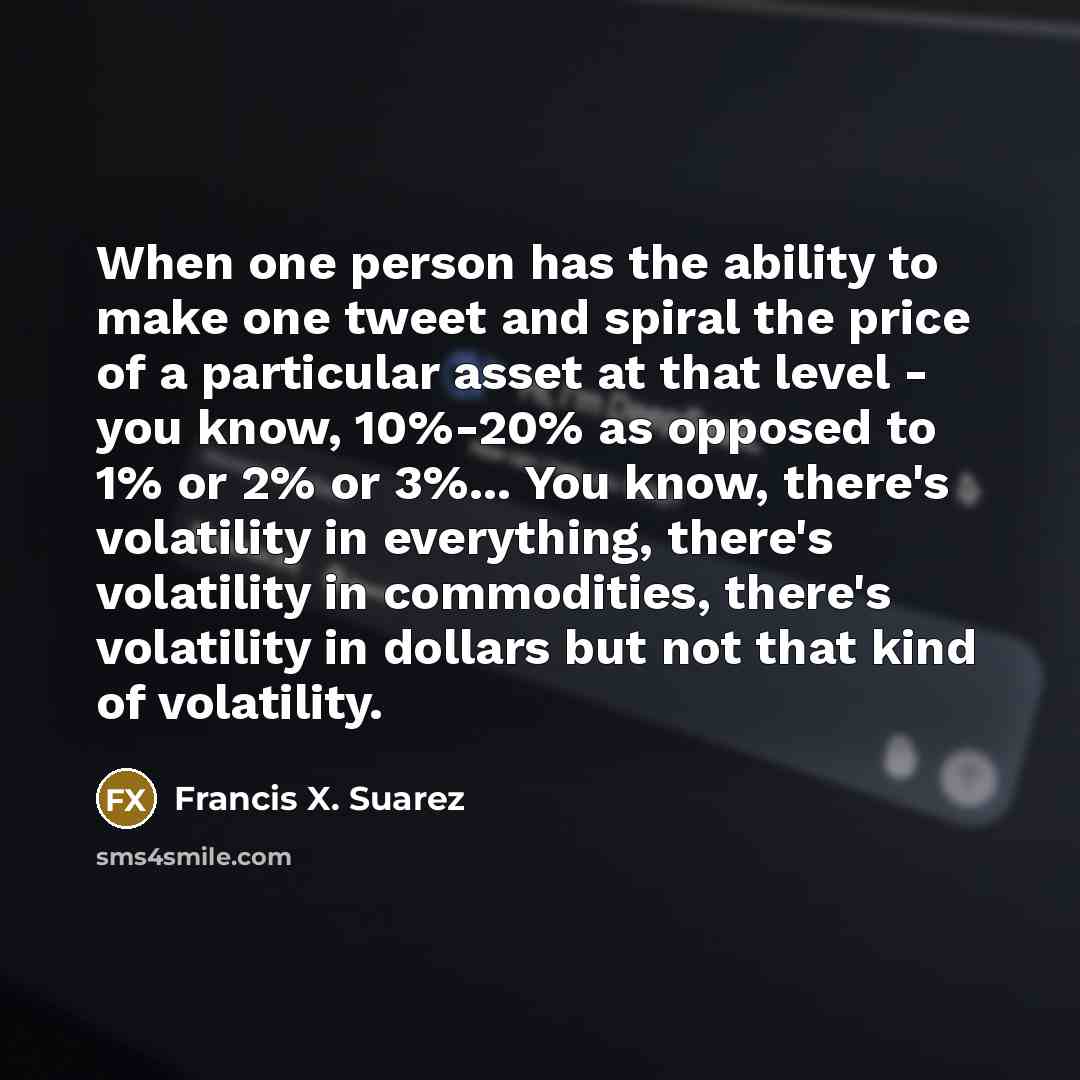 “When one person has the ability to make one tweet and spiral the price of a particular asset at that level - you know, 10%-20% as opposed to 1% or 2% or 3%... You know, there's volatility in everything, there's volatility in commodities, there's volatility in dollars but not that kind of volatility.” quote by Francis X. Suarez