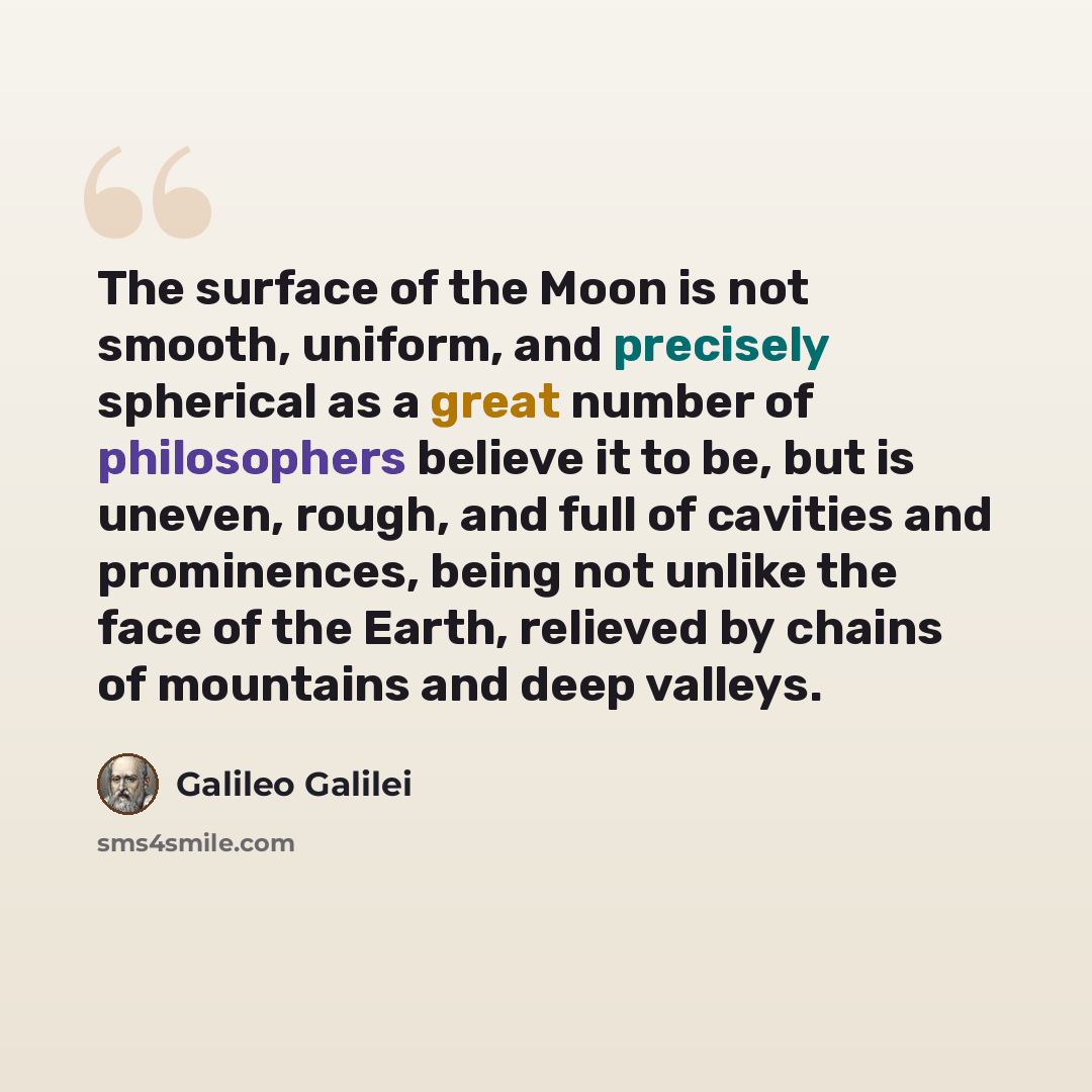 “The surface of the Moon is not smooth, uniform, and precisely spherical as a great number of philosophers believe it to be, but is uneven, rough, and full of cavities and prominences, being not unlike the face of the Earth, relieved by chains of mountains and deep valleys.” quote by Galileo Galilei