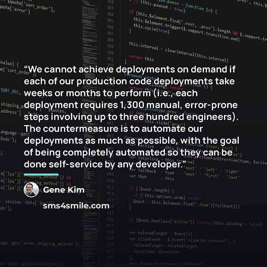 “We cannot achieve deployments on demand if each of our production code deployments take weeks or months to perform (i.e., each deployment requires 1,300 manual, error-prone steps involving up to three hundred engineers). The countermeasure is to automate our deployments as much as possible, with…” quote by Gene Kim