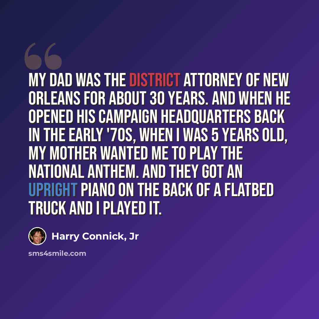 “My dad was the district attorney of New Orleans for about 30 years. And when he opened his campaign headquarters back in the early '70s, when I was 5 years old, my mother wanted me to play the national anthem. And they got an upright piano on the back of a flatbed truck and I played it.” quote by Harry Connick, Jr