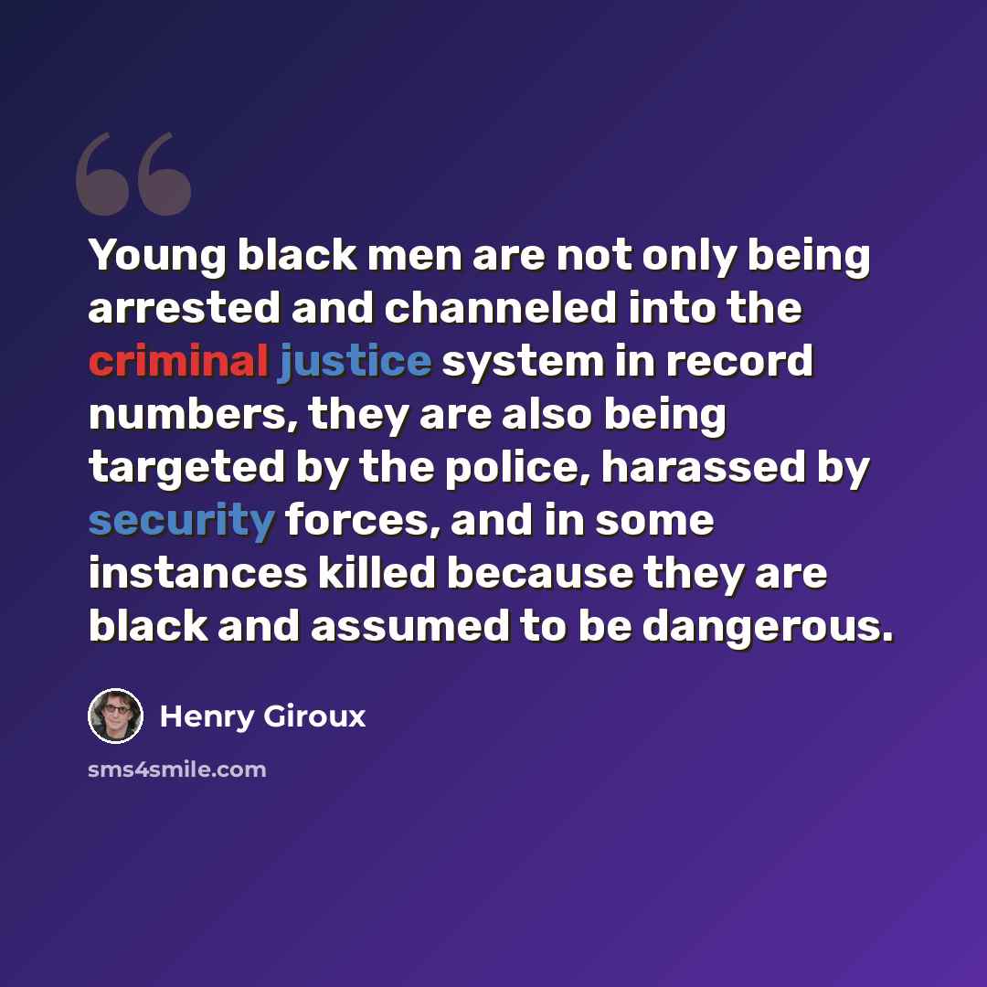 “Young black men are not only being arrested and channeled into the criminal justice system in record numbers, they are also being targeted by the police, harassed by security forces, and in some instances killed because they are black and assumed to be dangerous.” quote by Henry Giroux