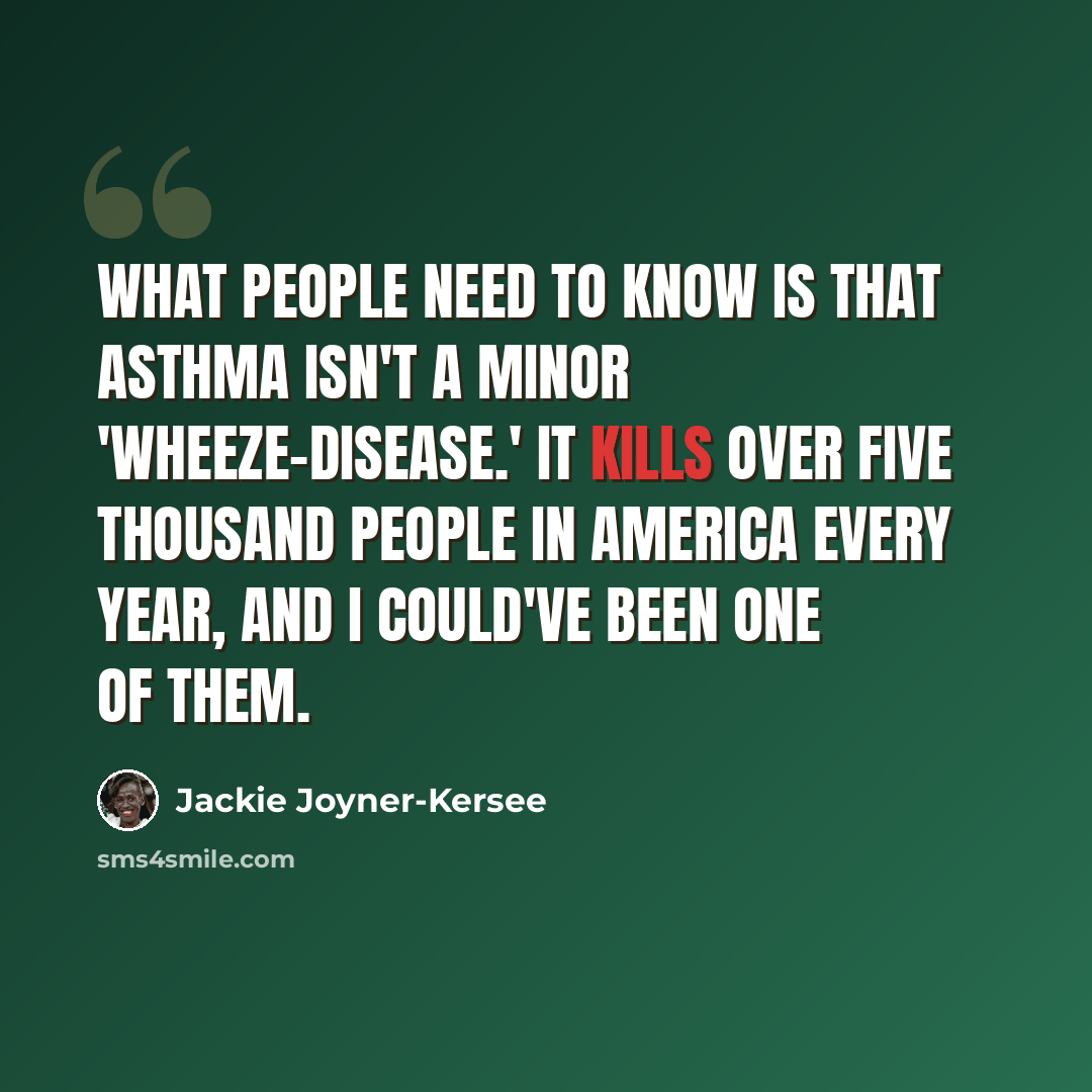 “What people need to know is that asthma isn't a minor 'wheeze-disease.' It kills over five thousand people in America every year, and I could've been one of them.” quote by Jackie Joyner-Kersee