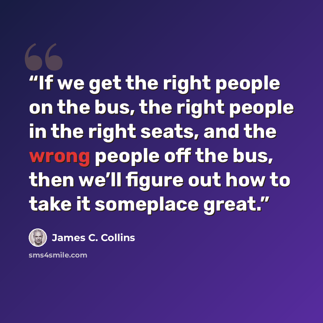 “If we get the right people on the bus, the right people in the right seats, and the wrong people off the bus, then we’ll figure out how to take it someplace great.” quote by James C. Collins