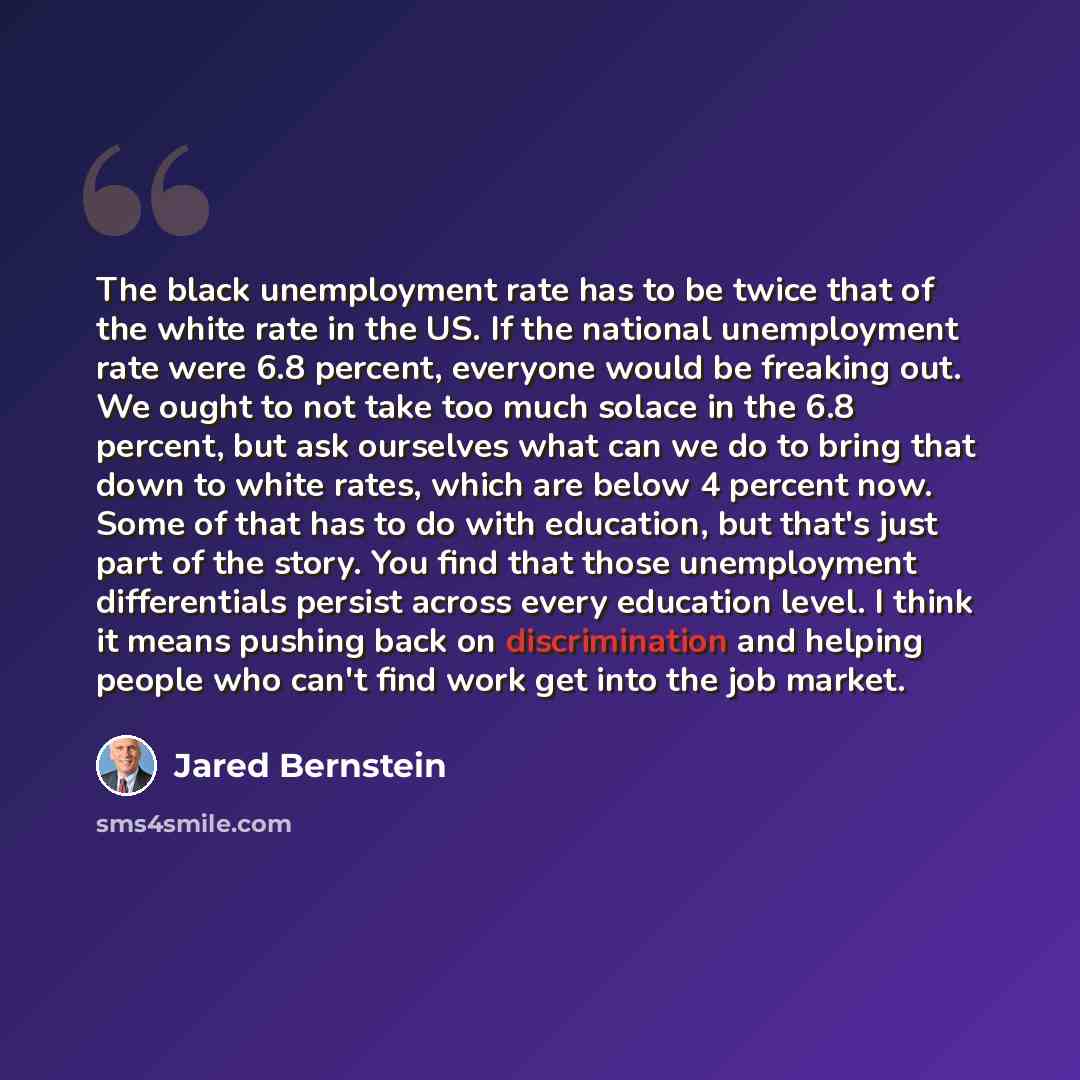 “The black unemployment rate has to be twice that of the white rate in the US. If the national unemployment rate were 6.8 percent, everyone would be freaking out. We ought to not take too much solace in the 6.8 percent, but ask ourselves what can we do to bring that down to white rates, which are…” quote by Jared Bernstein