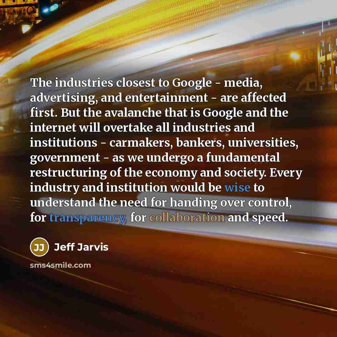 “The industries closest to Google - media, advertising, and entertainment - are affected first. But the avalanche that is Google and the internet will overtake all industries and institutions - carmakers, bankers, universities, government - as we undergo a fundamental restructuring of the economy…” quote by Jeff Jarvis