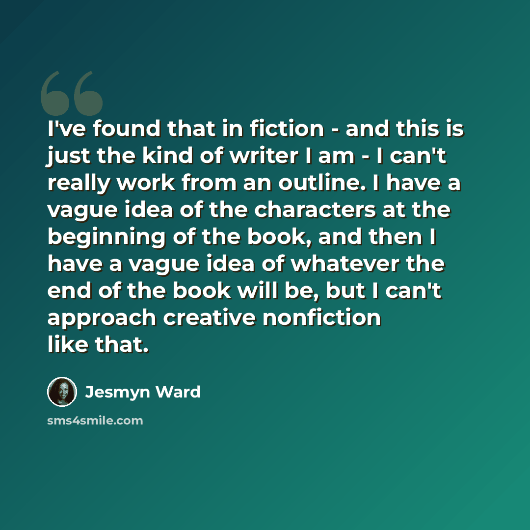 “I've found that in fiction - and this is just the kind of writer I am - I can't really work from an outline. I have a vague idea of the characters at the beginning of the book, and then I have a vague idea of whatever the end of the book will be, but I can't approach creative nonfiction like that.” quote by Jesmyn Ward