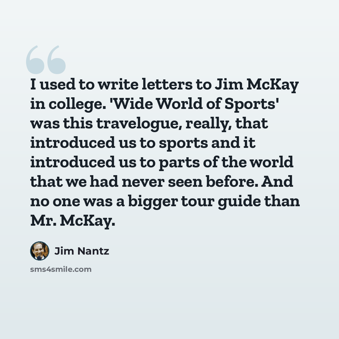 “I used to write letters to Jim McKay in college. 'Wide World of Sports' was this travelogue, really, that introduced us to sports and it introduced us to parts of the world that we had never seen before. And no one was a bigger tour guide than Mr. McKay.” quote by Jim Nantz